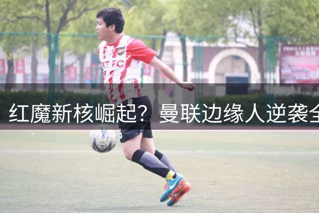 红魔新核崛起？曼联边缘人逆袭全面压制队长